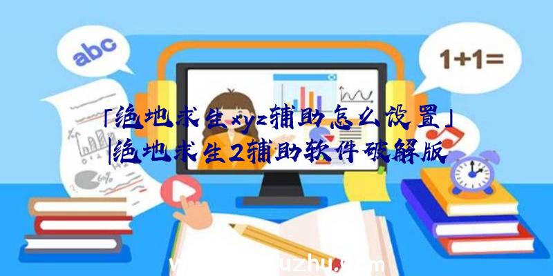 「绝地求生xyz辅助怎么设置」|绝地求生2辅助软件破解版